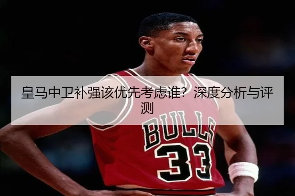 皇马中卫补强该优先考虑谁？深度分析与评测